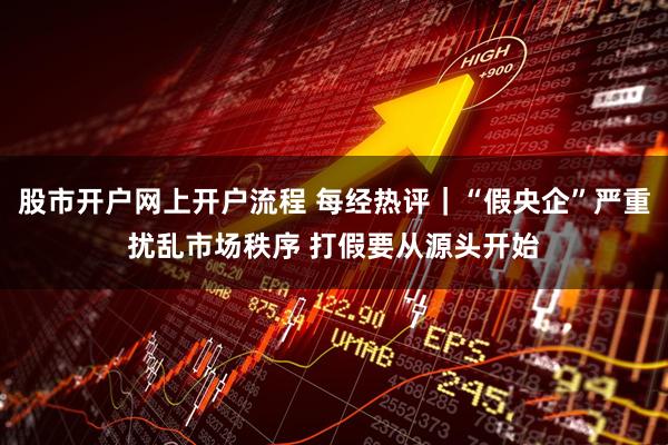 股市开户网上开户流程 每经热评｜“假央企”严重扰乱市场秩序 打假要从源头开始