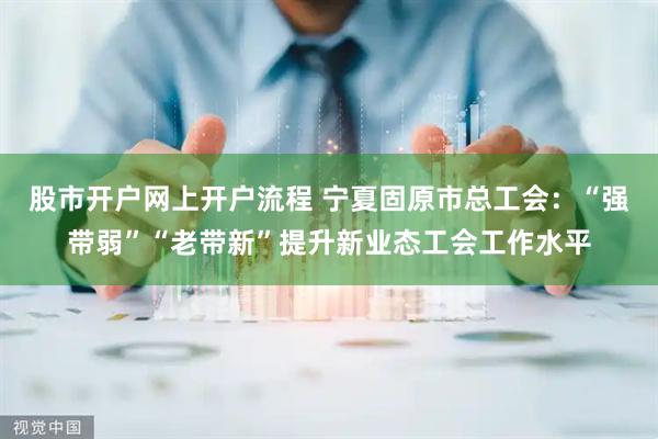 股市开户网上开户流程 宁夏固原市总工会：“强带弱”“老带新”提升新业态工会工作水平