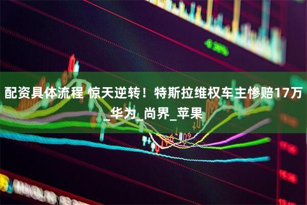 配资具体流程 惊天逆转！特斯拉维权车主惨赔17万_华为_尚界_苹果