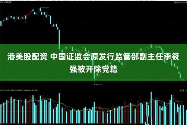 港美股配资 中国证监会原发行监管部副主任李筱强被开除党籍