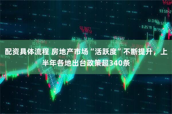 配资具体流程 房地产市场“活跃度”不断提升，上半年各地出台政策超340条