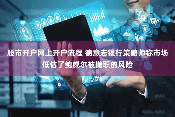 股市开户网上开户流程 德意志银行策略师称市场低估了鲍威尔被撤职的风险