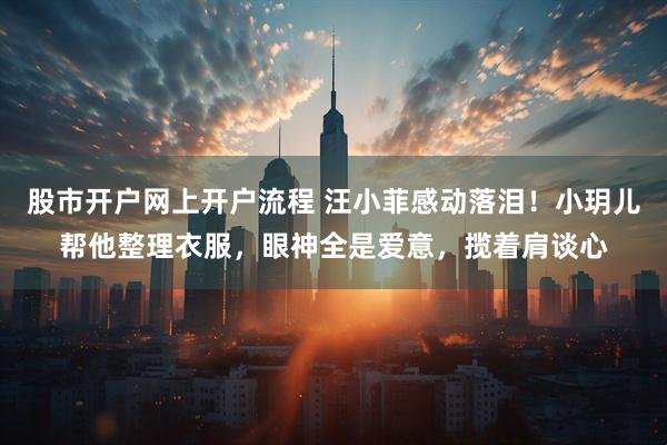 股市开户网上开户流程 汪小菲感动落泪！小玥儿帮他整理衣服，眼神全是爱意，揽着肩谈心