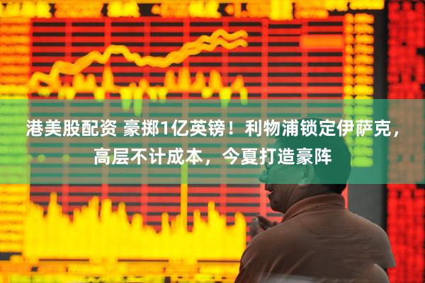 港美股配资 豪掷1亿英镑！利物浦锁定伊萨克，高层不计成本，今夏打造豪阵