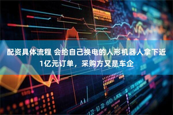 配资具体流程 会给自己换电的人形机器人拿下近1亿元订单，采购方又是车企