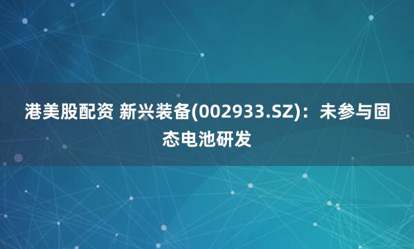 港美股配资 新兴装备(002933.SZ)：未参与固态电池研发