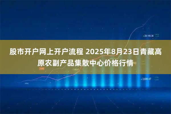 股市开户网上开户流程 2025年8月23日青藏高原农副产品集散中心价格行情