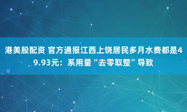 港美股配资 官方通报江西上饶居民多月水费都是49.93元：系用量“去零取整”导致
