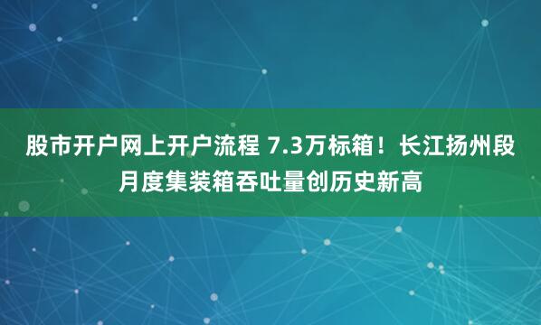 股市开户网上开户流程 7.3万标箱！长江扬州段月度集装箱吞吐量创历史新高