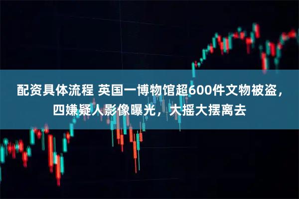 配资具体流程 英国一博物馆超600件文物被盗，四嫌疑人影像曝光，大摇大摆离去