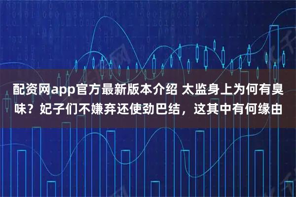 配资网app官方最新版本介绍 太监身上为何有臭味？妃子们不嫌弃还使劲巴结，这其中有何缘由