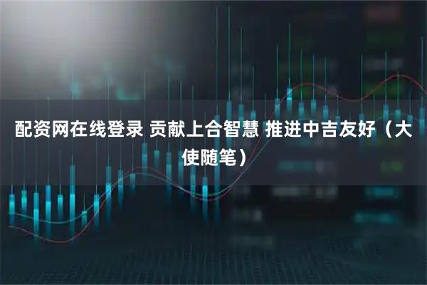 配资网在线登录 贡献上合智慧 推进中吉友好（大使随笔）